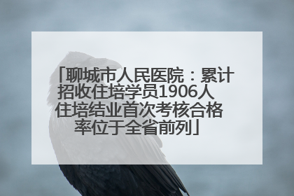 聊城市人民医院：累计招收住培学员1906人 住培结业首次考核合格率位于全省前列
