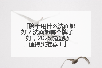 脸干用什么洗面奶好？洗面奶哪个牌子好，2025洗面奶值得买推荐！