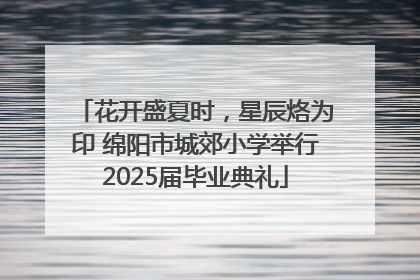 花开盛夏时，星辰烙为印 绵阳市城郊小学举行2025届毕业典礼