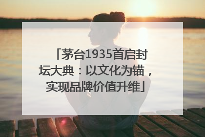 茅台1935首启封坛大典：以文化为锚，实现品牌价值升维