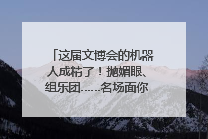 这届文博会的机器人成精了！抛媚眼、组乐团……名场面你pick谁？