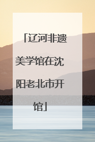 辽河非遗美学馆在沈阳老北市开馆