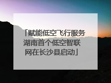 赋能低空飞行服务 湖南首个低空智联网在长沙县启动