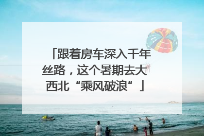 跟着房车深入千年丝路，这个暑期去大西北“乘风破浪”