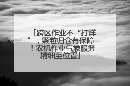 跨区作业不“打烊”，颗粒归仓有保障！农机作业气象服务精细至位置