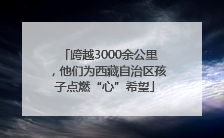 跨越3000余公里，他们为西藏自治区孩子点燃“心”希望