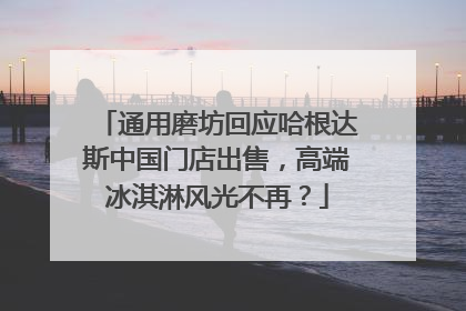 通用磨坊回应哈根达斯中国门店出售，高端冰淇淋风光不再？