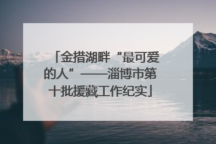 金措湖畔“最可爱的人”——淄博市第十批援藏工作纪实