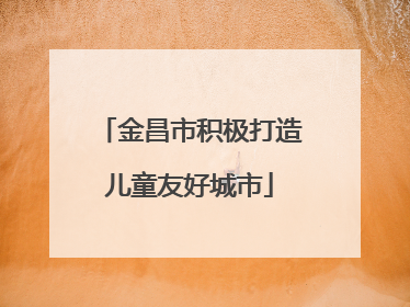 金昌市积极打造儿童友好城市