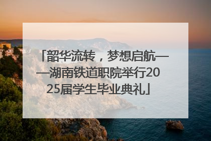 韶华流转，梦想启航——湖南铁道职院举行2025届学生毕业典礼