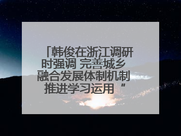 韩俊在浙江调研时强调 完善城乡融合发展体制机制 推进学习运用“千万工程”经验走深走实