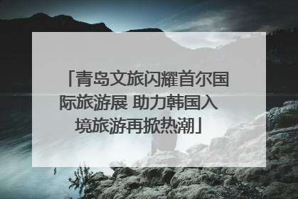 青岛文旅闪耀首尔国际旅游展 助力韩国入境旅游再掀热潮