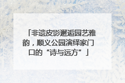 非遗皮影邂逅园艺雅韵，顺义公园演绎家门口的“诗与远方”