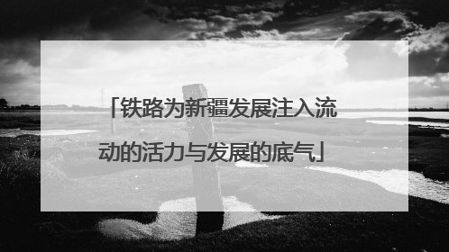 铁路为新疆发展注入流动的活力与发展的底气