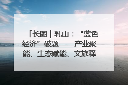 长图｜乳山：“蓝色经济”破题——产业聚能、生态赋能、文旅释能的协同路径