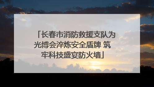 长春市消防救援支队为光博会淬炼安全盾牌 筑牢科技盛宴防火墙