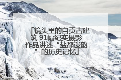 镜头里的自贡古建筑 91幅纪实摄影作品讲述“盐都遗韵”的历史记忆