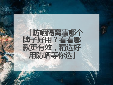 防晒隔离霜哪个牌子好用？看看哪款更有效，精选好用防晒等你选
