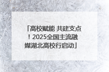 高校赋能 共建支点！2025全国主流融媒湖北高校行启动
