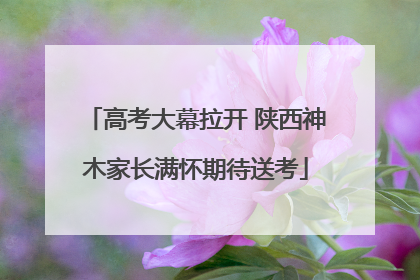 高考大幕拉开 陕西神木家长满怀期待送考