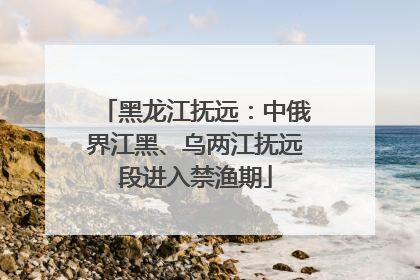 黑龙江抚远：中俄界江黑、乌两江抚远段进入禁渔期