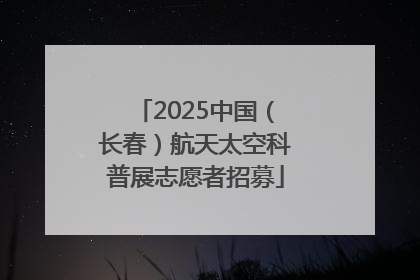 2025中国（长春）航天太空科普展志愿者招募