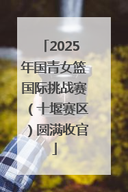2025年国青女篮国际挑战赛（十堰赛区）圆满收官