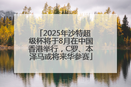 2025年沙特超级杯将于8月在中国香港举行，C罗、本泽马或将来华参赛