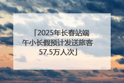 2025年长春站端午小长假预计发送旅客57.5万人次