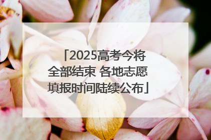 2025高考今将全部结束 各地志愿填报时间陆续公布