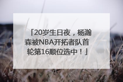 20岁生日夜，杨瀚森被NBA开拓者队首轮第16顺位选中！