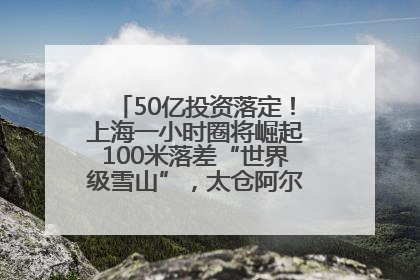 50亿投资落定！上海一小时圈将崛起100米落差“世界级雪山”，太仓阿尔卑斯二期重磅开工