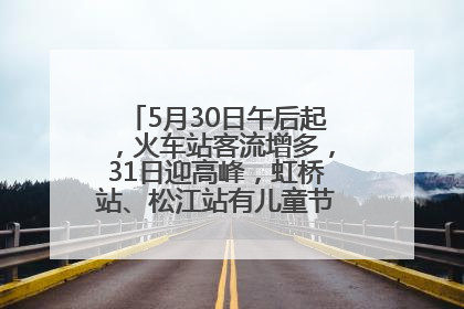 5月30日午后起，火车站客流增多，31日迎高峰，虹桥站、松江站有儿童节和端午亲子活动