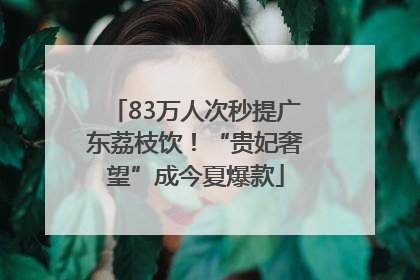 83万人次秒提广东荔枝饮！“贵妃奢望”成今夏爆款